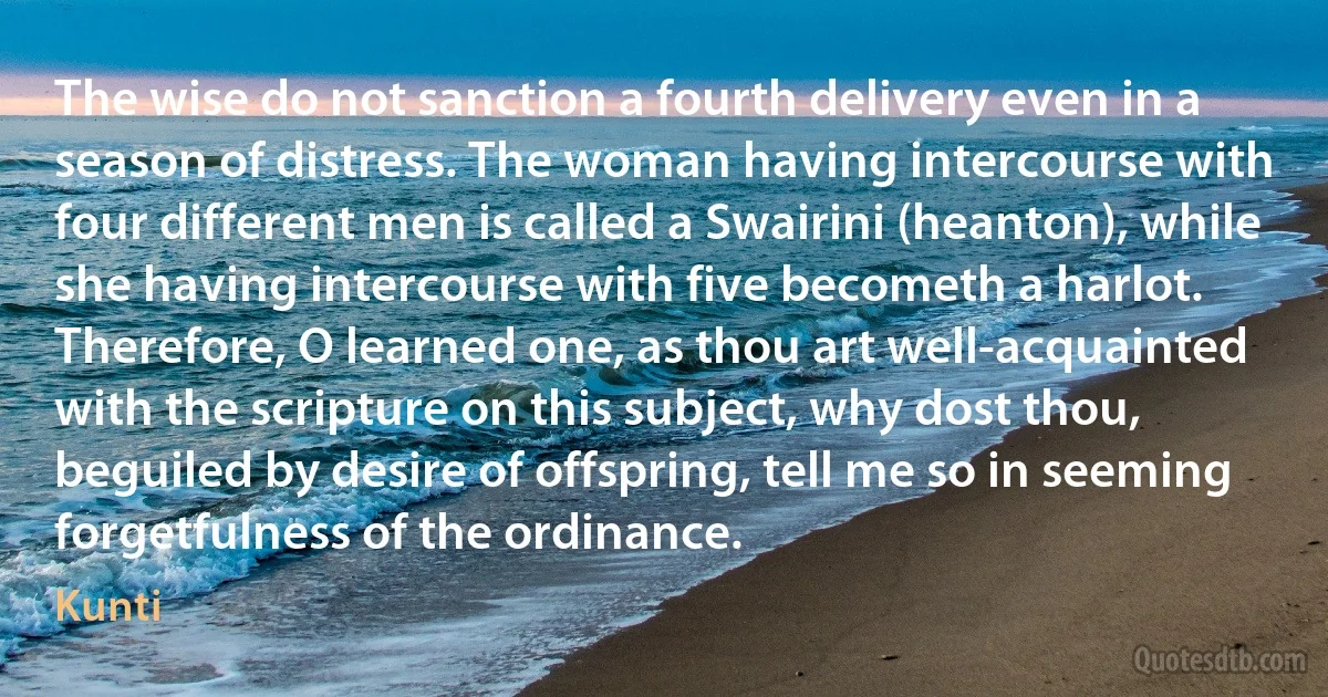 The wise do not sanction a fourth delivery even in a season of distress. The woman having intercourse with four different men is called a Swairini (heanton), while she having intercourse with five becometh a harlot. Therefore, O learned one, as thou art well-acquainted with the scripture on this subject, why dost thou, beguiled by desire of offspring, tell me so in seeming forgetfulness of the ordinance. (Kunti)