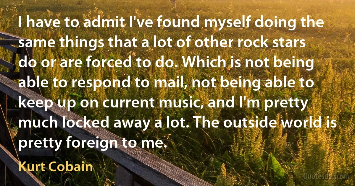 I have to admit I've found myself doing the same things that a lot of other rock stars do or are forced to do. Which is not being able to respond to mail, not being able to keep up on current music, and I'm pretty much locked away a lot. The outside world is pretty foreign to me. (Kurt Cobain)