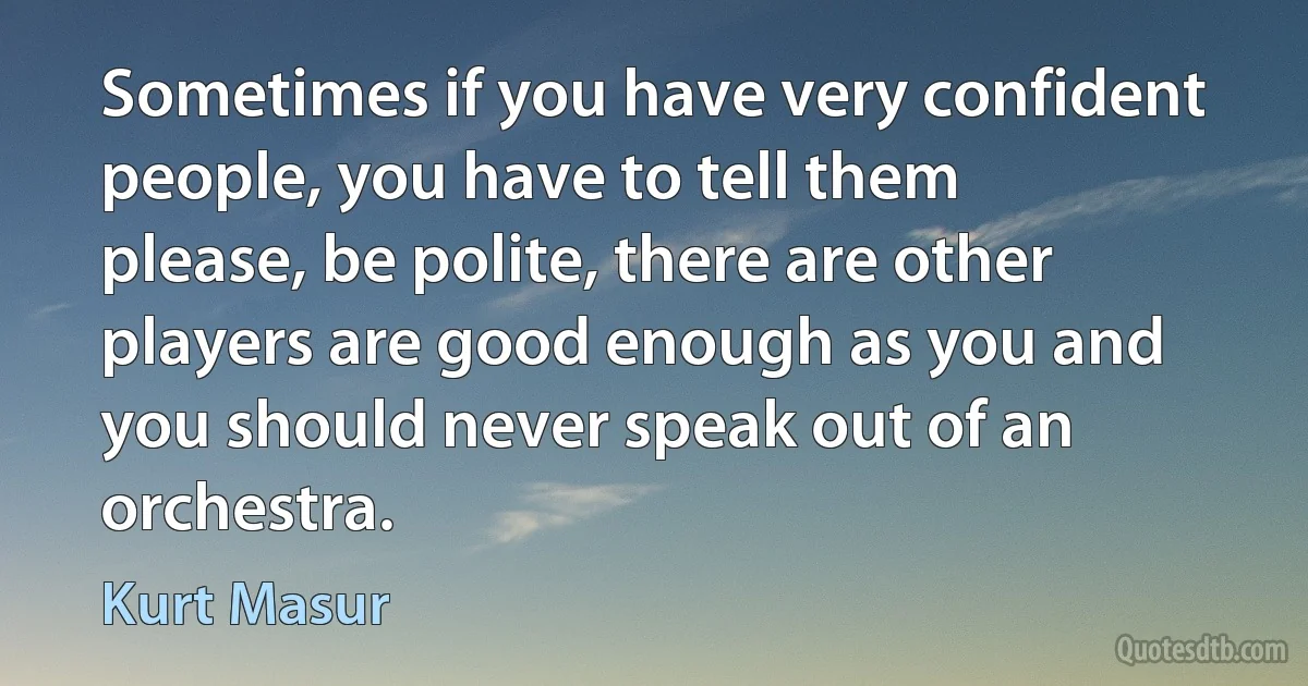 Sometimes if you have very confident people, you have to tell them please, be polite, there are other players are good enough as you and you should never speak out of an orchestra. (Kurt Masur)