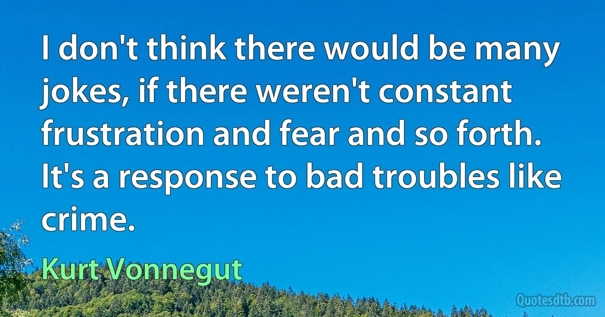 I don't think there would be many jokes, if there weren't constant frustration and fear and so forth. It's a response to bad troubles like crime. (Kurt Vonnegut)