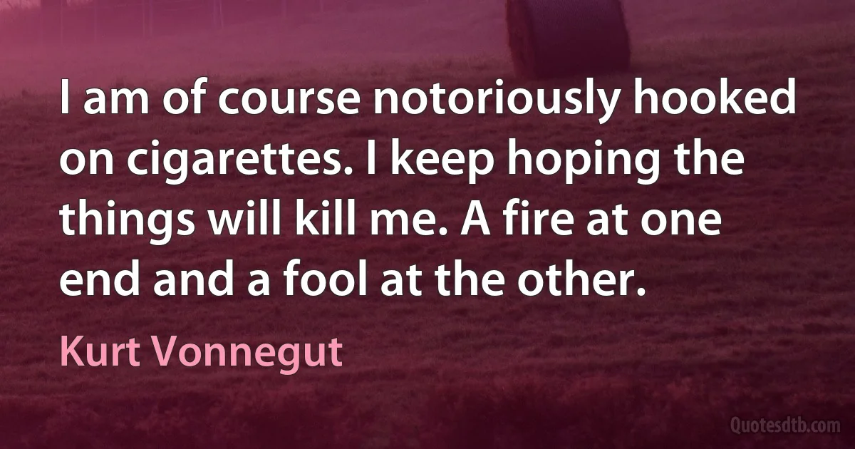 I am of course notoriously hooked on cigarettes. I keep hoping the things will kill me. A fire at one end and a fool at the other. (Kurt Vonnegut)