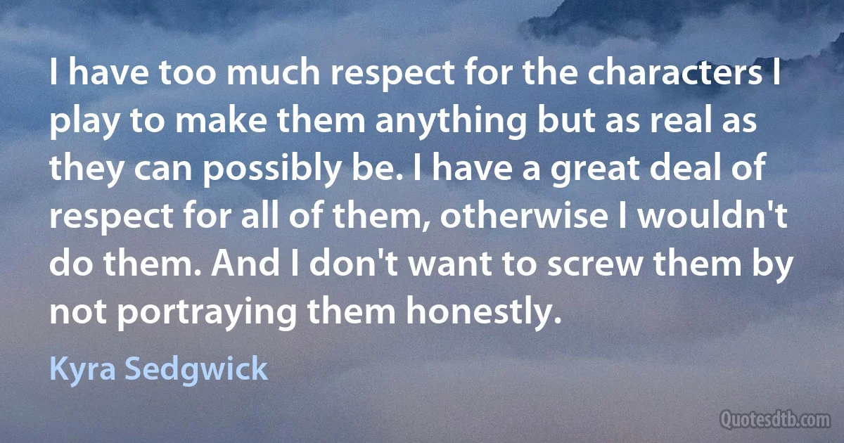 I have too much respect for the characters I play to make them anything but as real as they can possibly be. I have a great deal of respect for all of them, otherwise I wouldn't do them. And I don't want to screw them by not portraying them honestly. (Kyra Sedgwick)