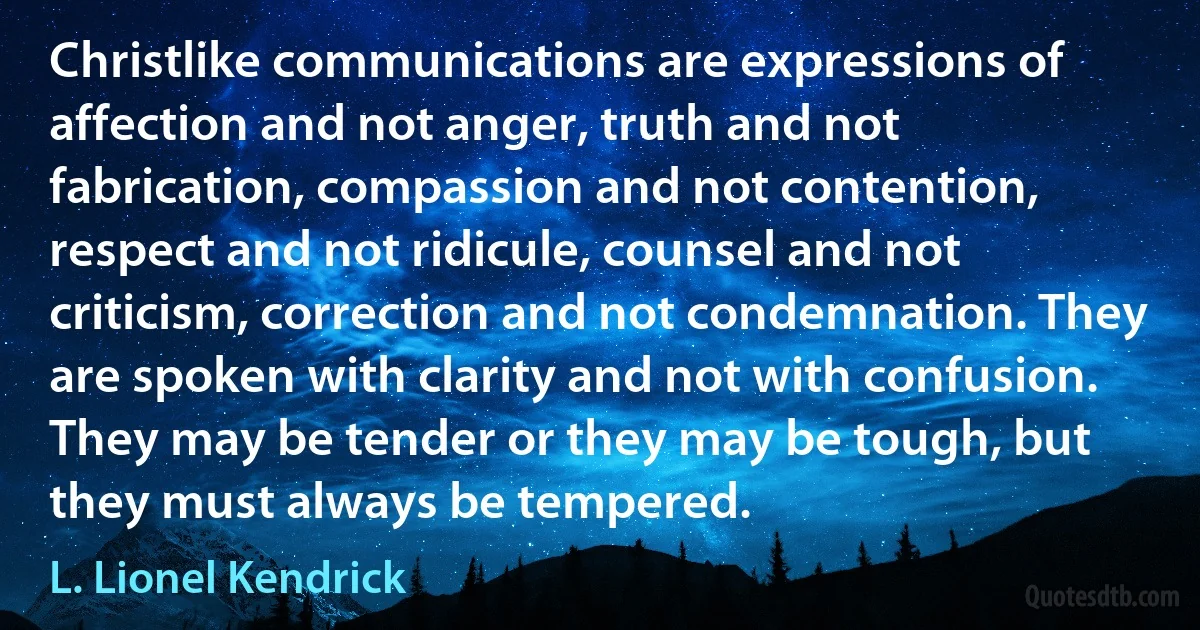 Christlike communications are expressions of affection and not anger, truth and not fabrication, compassion and not contention, respect and not ridicule, counsel and not criticism, correction and not condemnation. They are spoken with clarity and not with confusion. They may be tender or they may be tough, but they must always be tempered. (L. Lionel Kendrick)