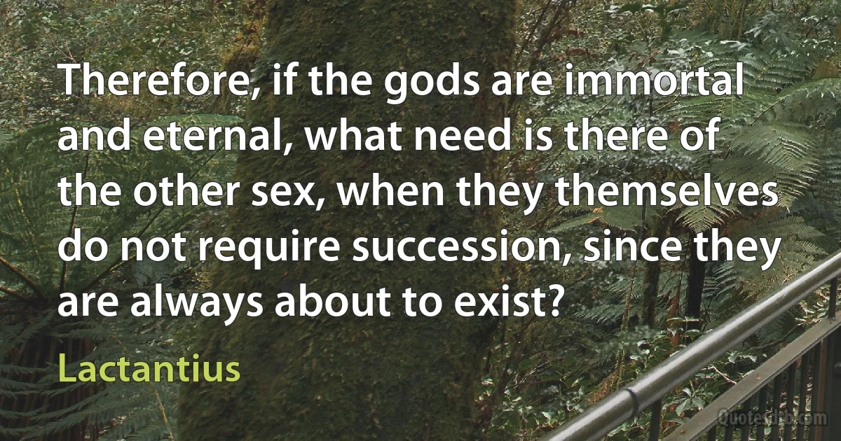 Therefore, if the gods are immortal and eternal, what need is there of the other sex, when they themselves do not require succession, since they are always about to exist? (Lactantius)