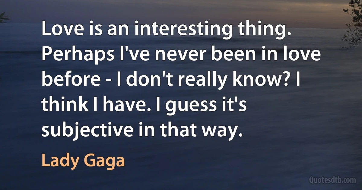 Love is an interesting thing. Perhaps I've never been in love before - I don't really know? I think I have. I guess it's subjective in that way. (Lady Gaga)