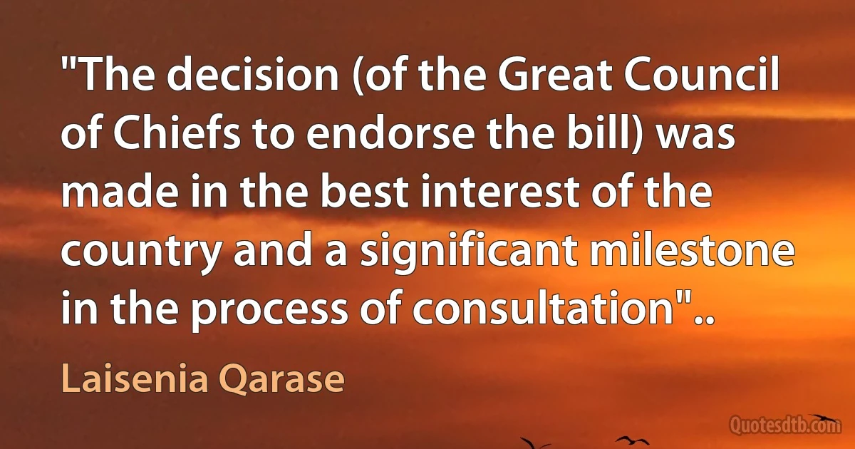 "The decision (of the Great Council of Chiefs to endorse the bill) was made in the best interest of the country and a significant milestone in the process of consultation".. (Laisenia Qarase)