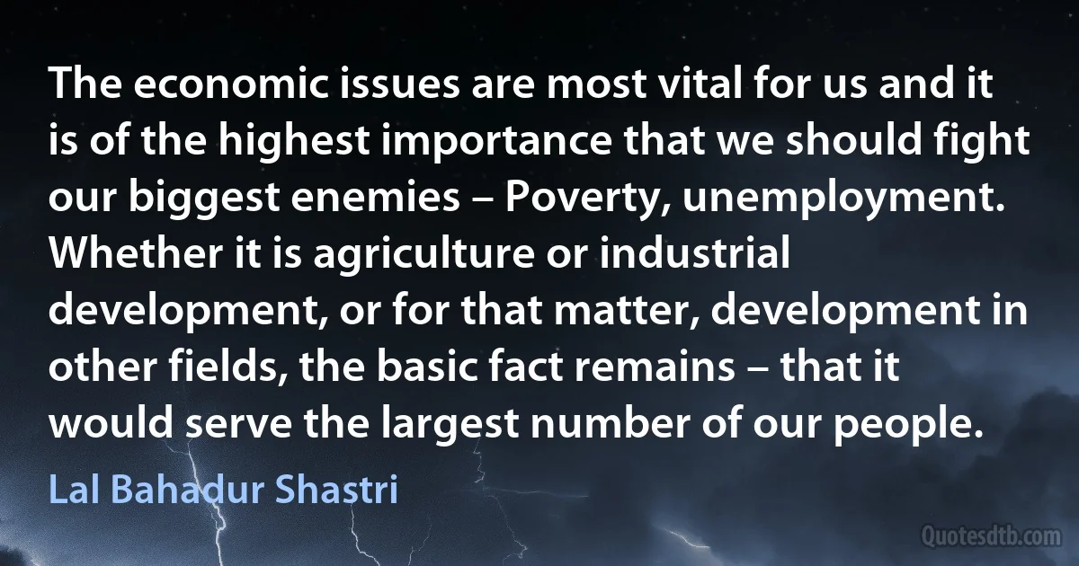 The economic issues are most vital for us and it is of the highest importance that we should fight our biggest enemies – Poverty, unemployment. Whether it is agriculture or industrial development, or for that matter, development in other fields, the basic fact remains – that it would serve the largest number of our people. (Lal Bahadur Shastri)