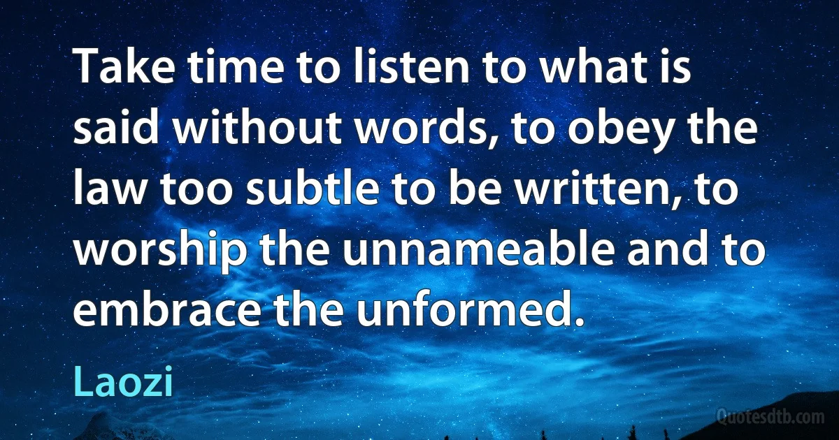 Take time to listen to what is said without words, to obey the law too subtle to be written, to worship the unnameable and to embrace the unformed. (Laozi)