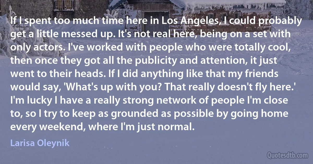 If I spent too much time here in Los Angeles, I could probably get a little messed up. It's not real here, being on a set with only actors. I've worked with people who were totally cool, then once they got all the publicity and attention, it just went to their heads. If I did anything like that my friends would say, 'What's up with you? That really doesn't fly here.' I'm lucky I have a really strong network of people I'm close to, so I try to keep as grounded as possible by going home every weekend, where I'm just normal. (Larisa Oleynik)