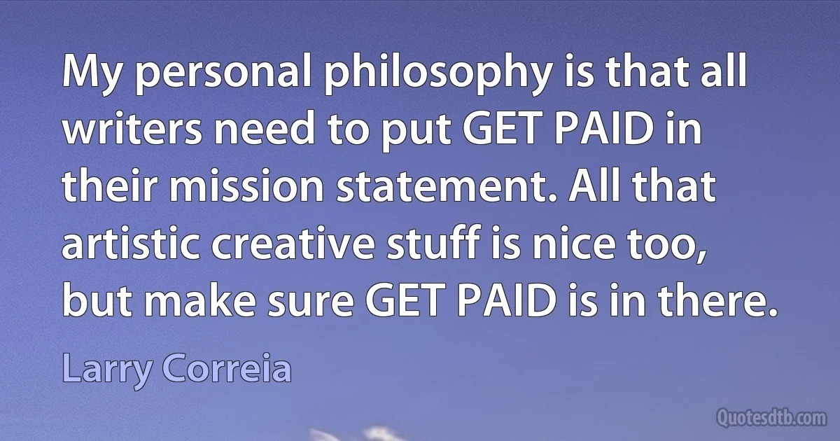 My personal philosophy is that all writers need to put GET PAID in their mission statement. All that artistic creative stuff is nice too, but make sure GET PAID is in there. (Larry Correia)