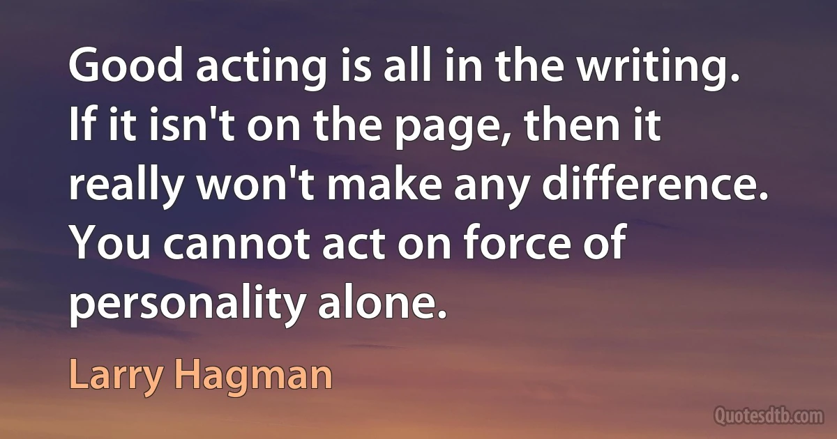 Good acting is all in the writing. If it isn't on the page, then it really won't make any difference. You cannot act on force of personality alone. (Larry Hagman)