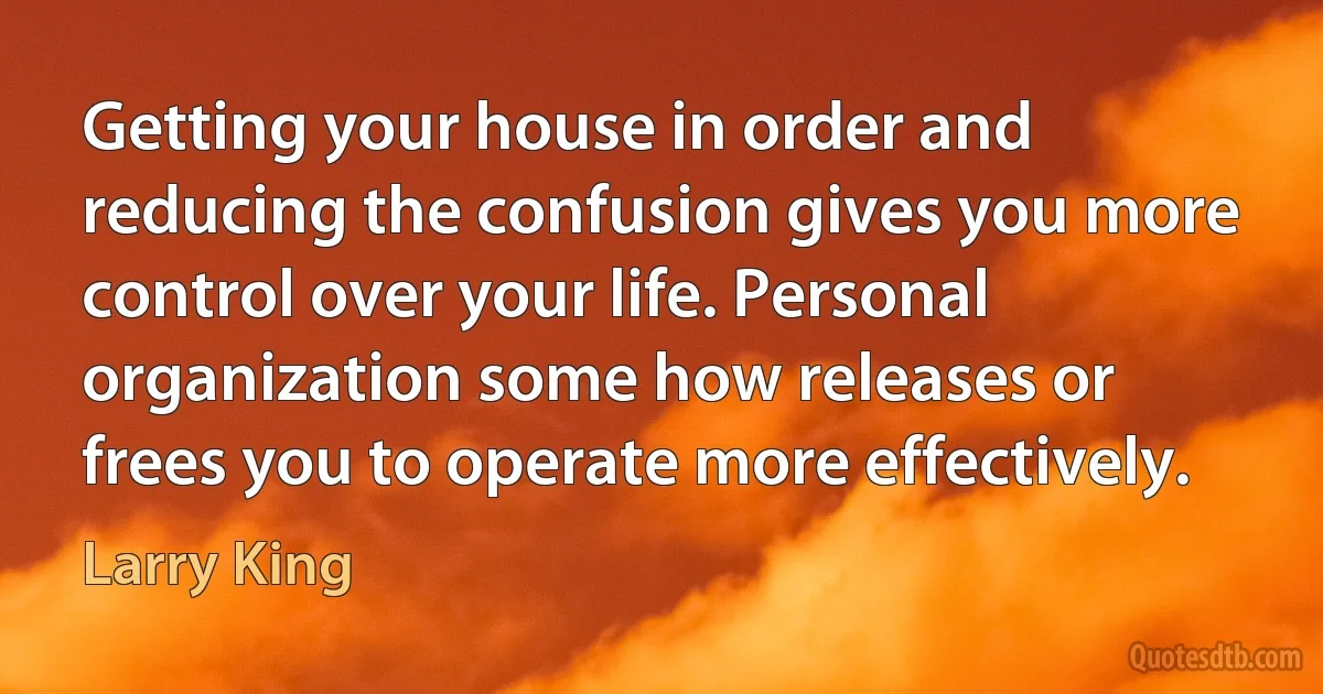 Getting your house in order and reducing the confusion gives you more control over your life. Personal organization some how releases or frees you to operate more effectively. (Larry King)