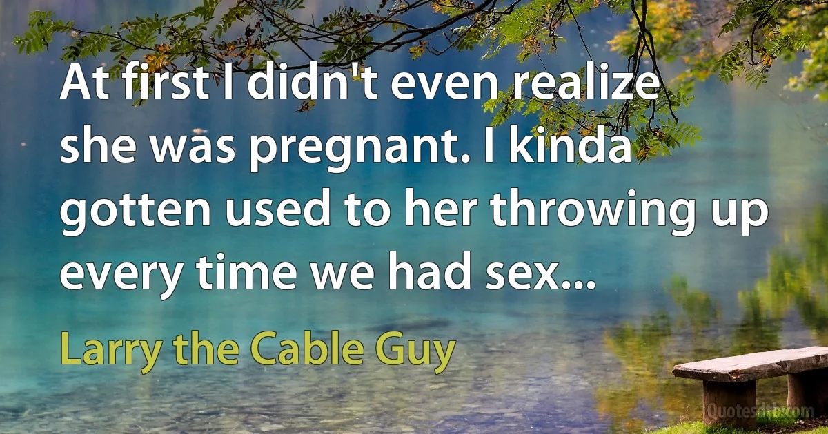 At first I didn't even realize she was pregnant. I kinda gotten used to her throwing up every time we had sex... (Larry the Cable Guy)