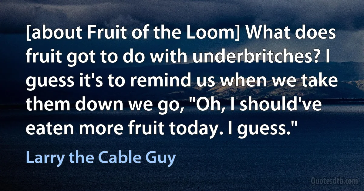 [about Fruit of the Loom] What does fruit got to do with underbritches? I guess it's to remind us when we take them down we go, "Oh, I should've eaten more fruit today. I guess." (Larry the Cable Guy)