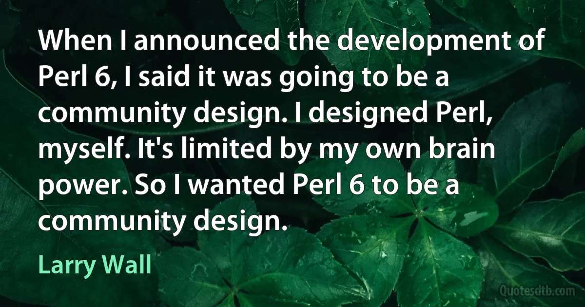 When I announced the development of Perl 6, I said it was going to be a community design. I designed Perl, myself. It's limited by my own brain power. So I wanted Perl 6 to be a community design. (Larry Wall)