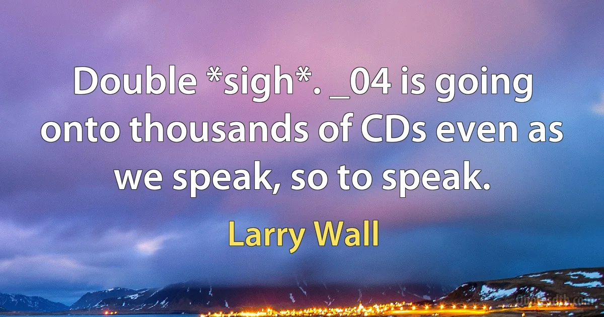 Double *sigh*. _04 is going onto thousands of CDs even as we speak, so to speak. (Larry Wall)