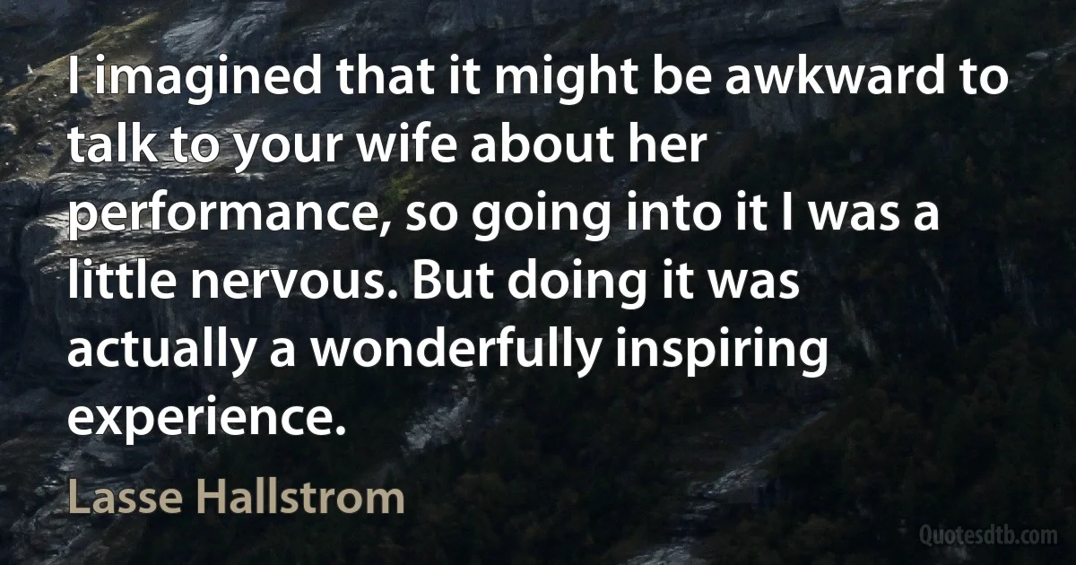 I imagined that it might be awkward to talk to your wife about her performance, so going into it I was a little nervous. But doing it was actually a wonderfully inspiring experience. (Lasse Hallstrom)