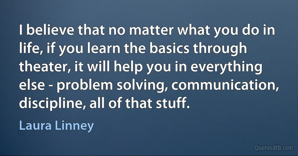 I believe that no matter what you do in life, if you learn the basics through theater, it will help you in everything else - problem solving, communication, discipline, all of that stuff. (Laura Linney)