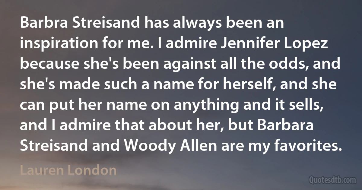 Barbra Streisand has always been an inspiration for me. I admire Jennifer Lopez because she's been against all the odds, and she's made such a name for herself, and she can put her name on anything and it sells, and I admire that about her, but Barbara Streisand and Woody Allen are my favorites. (Lauren London)