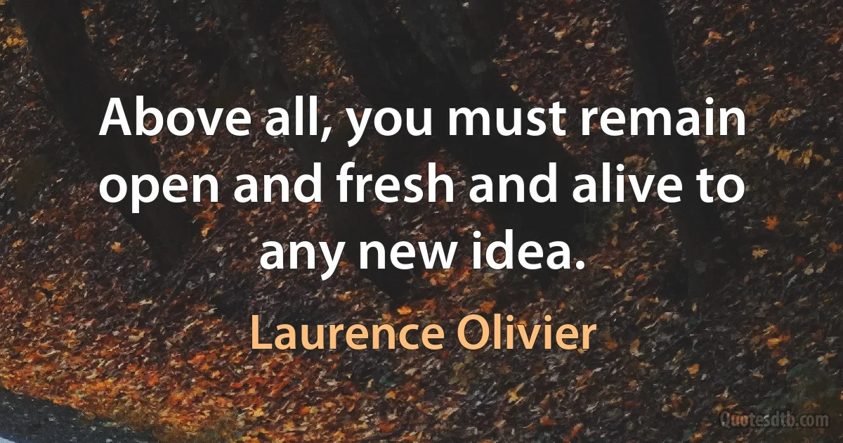 Above all, you must remain open and fresh and alive to any new idea. (Laurence Olivier)