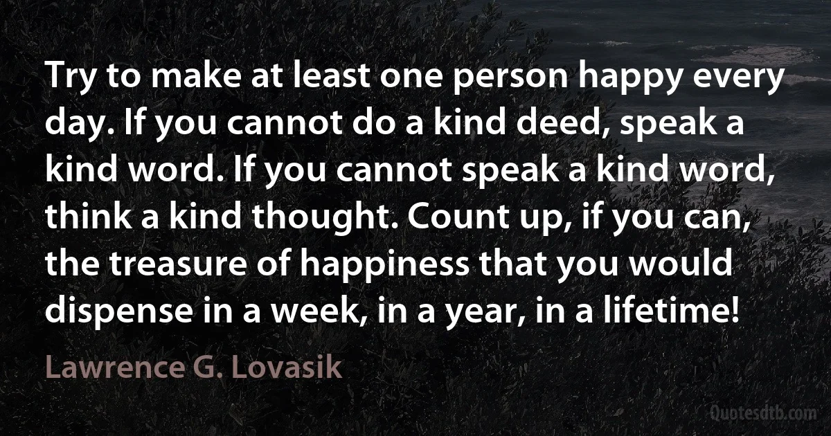 Try to make at least one person happy every day. If you cannot do a kind deed, speak a kind word. If you cannot speak a kind word, think a kind thought. Count up, if you can, the treasure of happiness that you would dispense in a week, in a year, in a lifetime! (Lawrence G. Lovasik)