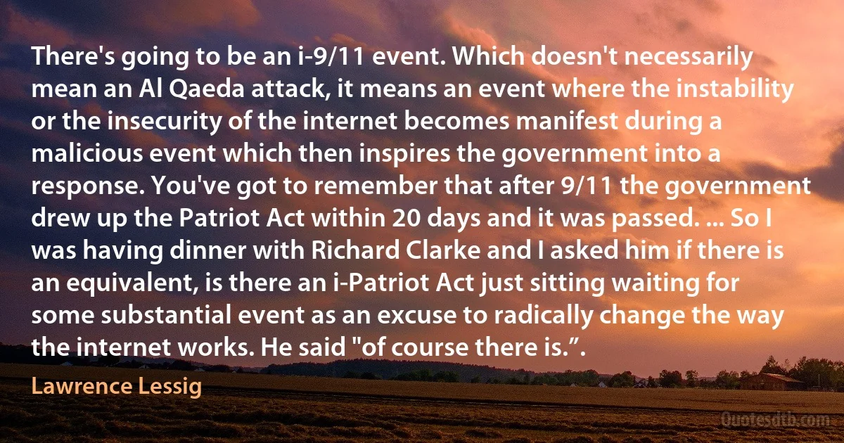 There's going to be an i-9/11 event. Which doesn't necessarily mean an Al Qaeda attack, it means an event where the instability or the insecurity of the internet becomes manifest during a malicious event which then inspires the government into a response. You've got to remember that after 9/11 the government drew up the Patriot Act within 20 days and it was passed. ... So I was having dinner with Richard Clarke and I asked him if there is an equivalent, is there an i-Patriot Act just sitting waiting for some substantial event as an excuse to radically change the way the internet works. He said "of course there is.”. (Lawrence Lessig)