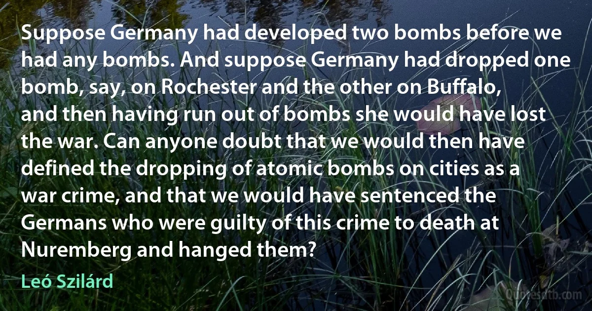 Suppose Germany had developed two bombs before we had any bombs. And suppose Germany had dropped one bomb, say, on Rochester and the other on Buffalo, and then having run out of bombs she would have lost the war. Can anyone doubt that we would then have defined the dropping of atomic bombs on cities as a war crime, and that we would have sentenced the Germans who were guilty of this crime to death at Nuremberg and hanged them? (Leó Szilárd)