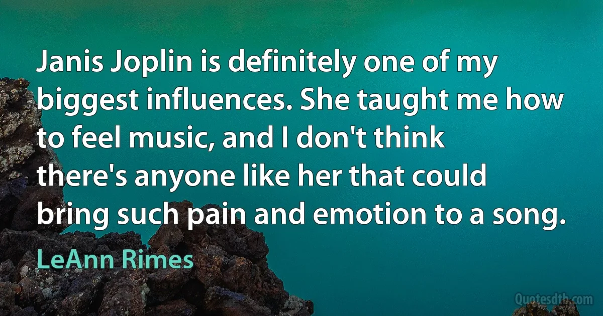 Janis Joplin is definitely one of my biggest influences. She taught me how to feel music, and I don't think there's anyone like her that could bring such pain and emotion to a song. (LeAnn Rimes)