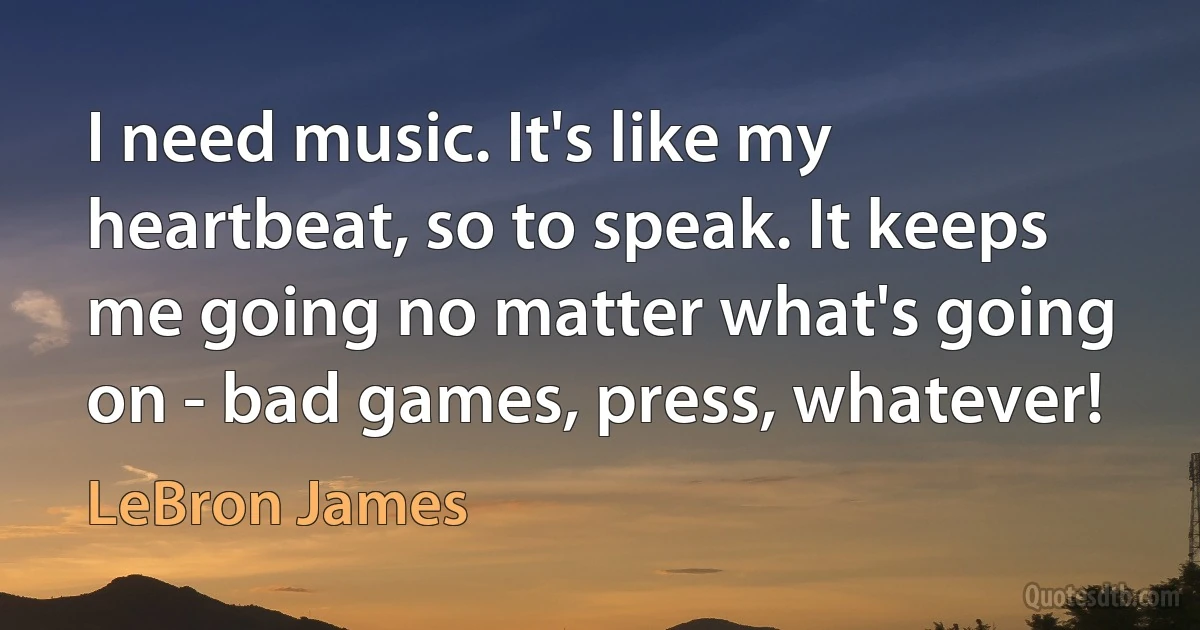 I need music. It's like my heartbeat, so to speak. It keeps me going no matter what's going on - bad games, press, whatever! (LeBron James)