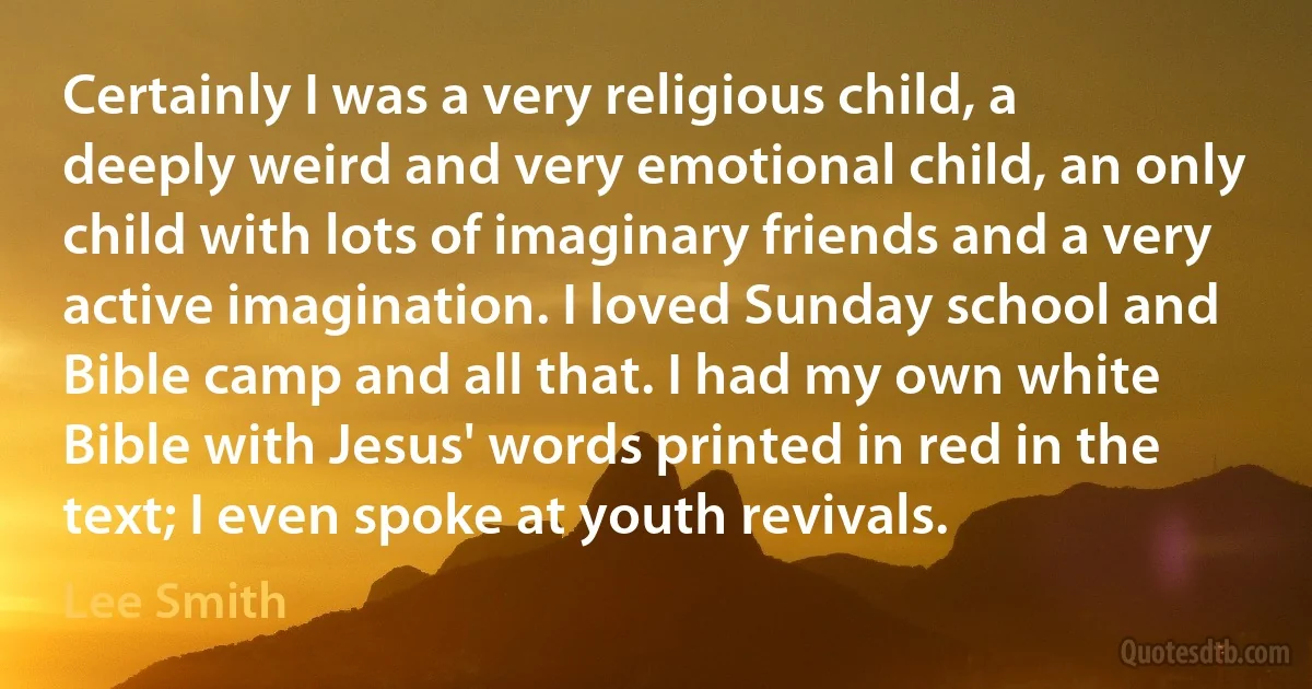 Certainly I was a very religious child, a deeply weird and very emotional child, an only child with lots of imaginary friends and a very active imagination. I loved Sunday school and Bible camp and all that. I had my own white Bible with Jesus' words printed in red in the text; I even spoke at youth revivals. (Lee Smith)