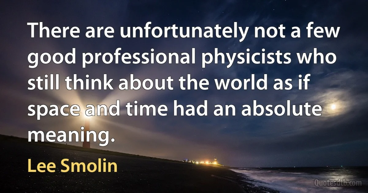 There are unfortunately not a few good professional physicists who still think about the world as if space and time had an absolute meaning. (Lee Smolin)