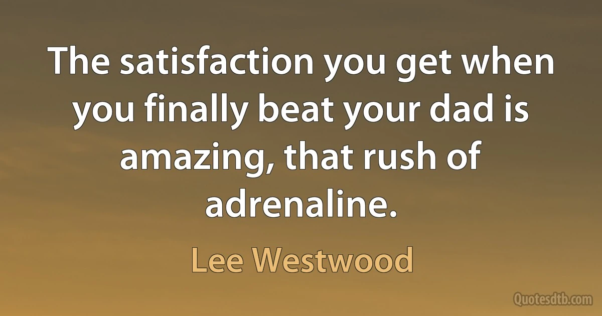 The satisfaction you get when you finally beat your dad is amazing, that rush of adrenaline. (Lee Westwood)