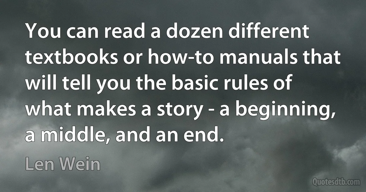 You can read a dozen different textbooks or how-to manuals that will tell you the basic rules of what makes a story - a beginning, a middle, and an end. (Len Wein)