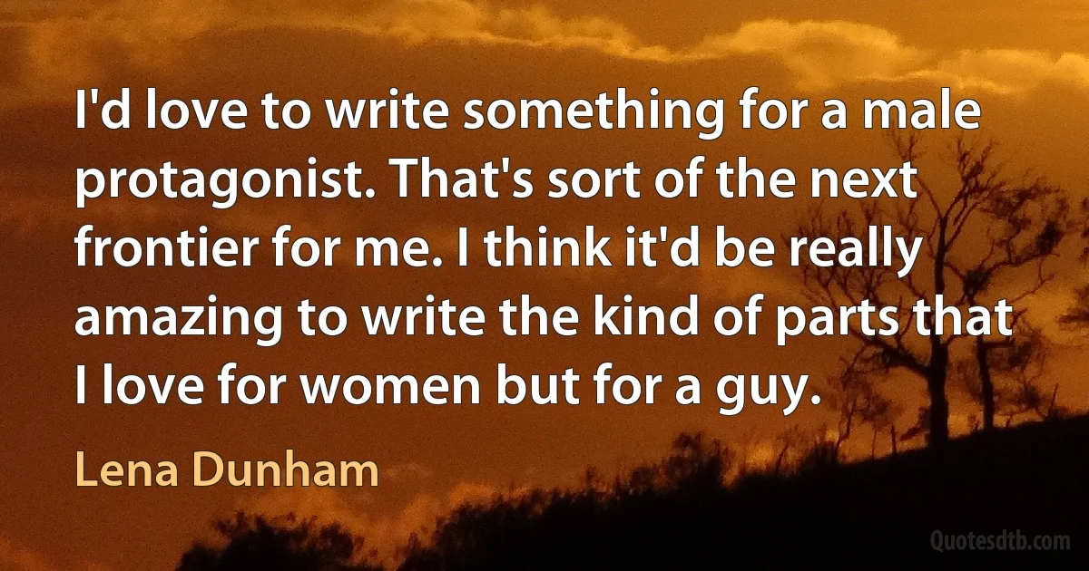 I'd love to write something for a male protagonist. That's sort of the next frontier for me. I think it'd be really amazing to write the kind of parts that I love for women but for a guy. (Lena Dunham)