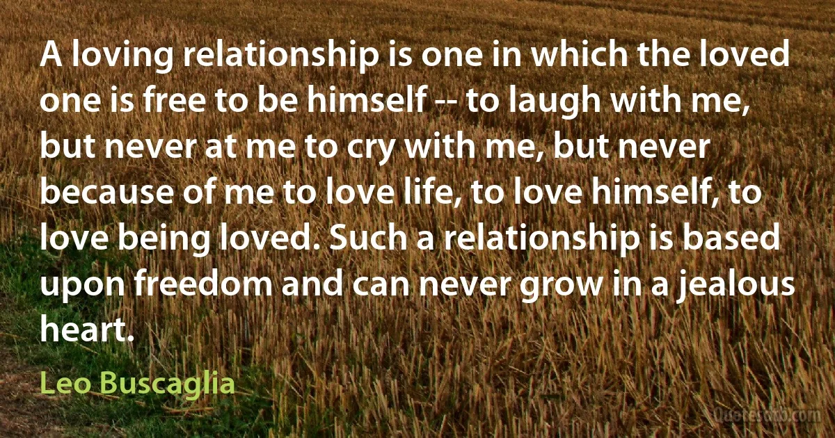 A loving relationship is one in which the loved one is free to be himself -- to laugh with me, but never at me to cry with me, but never because of me to love life, to love himself, to love being loved. Such a relationship is based upon freedom and can never grow in a jealous heart. (Leo Buscaglia)