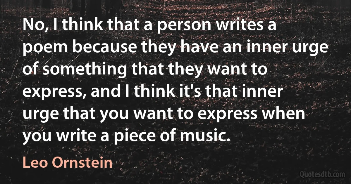 No, I think that a person writes a poem because they have an inner urge of something that they want to express, and I think it's that inner urge that you want to express when you write a piece of music. (Leo Ornstein)