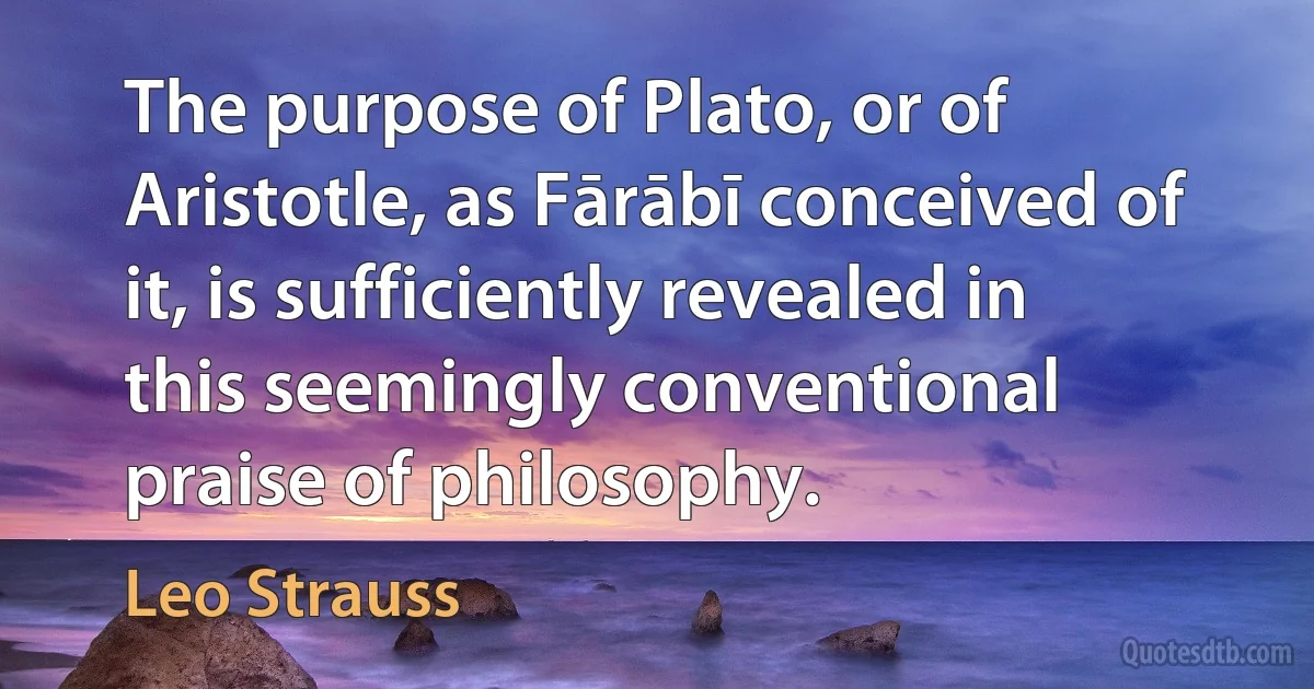 The purpose of Plato, or of Aristotle, as Fārābī conceived of it, is sufficiently revealed in this seemingly conventional praise of philosophy. (Leo Strauss)