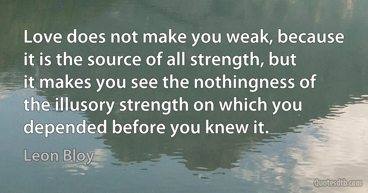 Love does not make you weak, because it is the source of all strength, but it makes you see the nothingness of the illusory strength on which you depended before you knew it. (Leon Bloy)