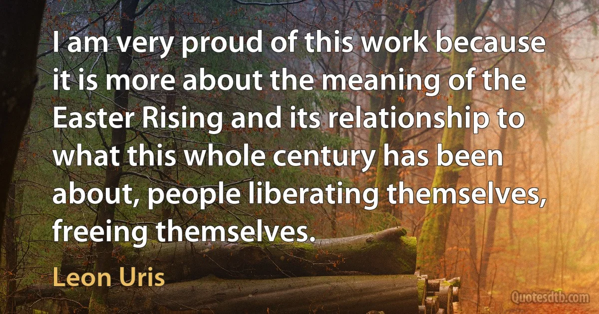 I am very proud of this work because it is more about the meaning of the Easter Rising and its relationship to what this whole century has been about, people liberating themselves, freeing themselves. (Leon Uris)