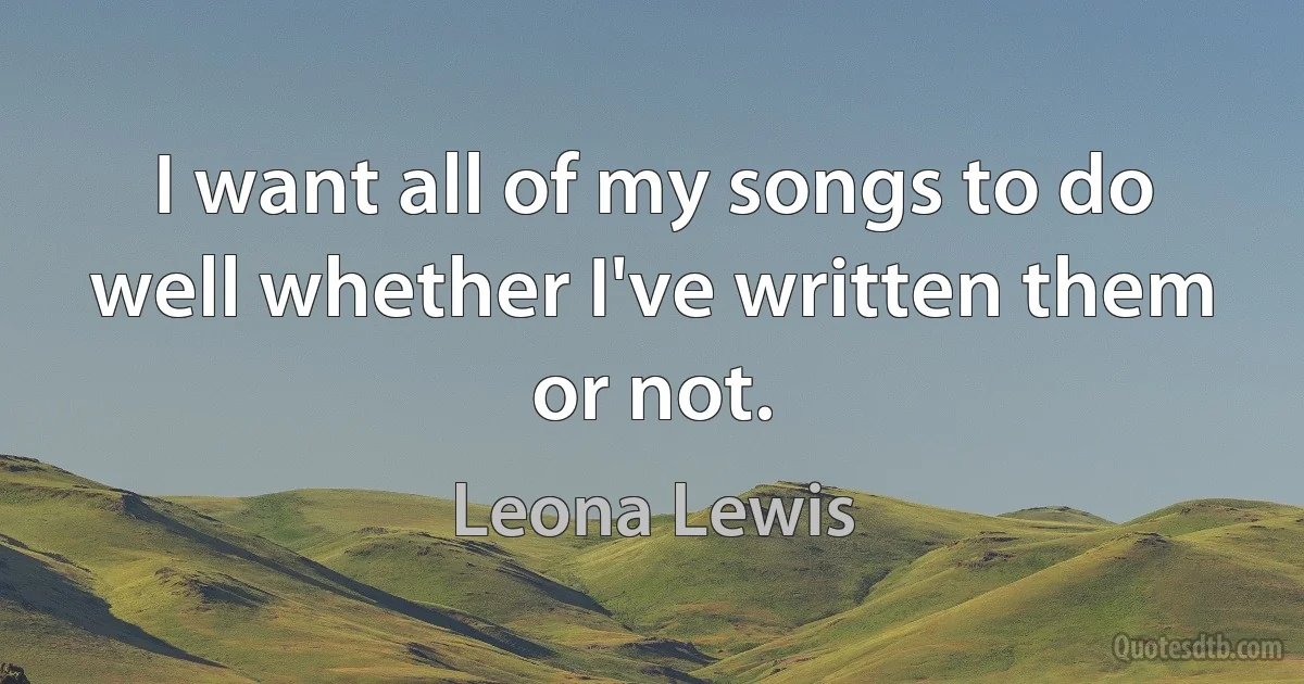 I want all of my songs to do well whether I've written them or not. (Leona Lewis)