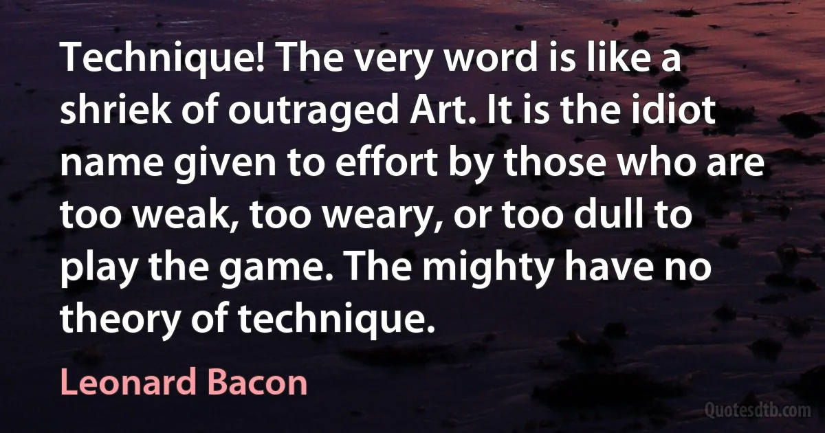 Technique! The very word is like a shriek of outraged Art. It is the idiot name given to effort by those who are too weak, too weary, or too dull to play the game. The mighty have no theory of technique. (Leonard Bacon)