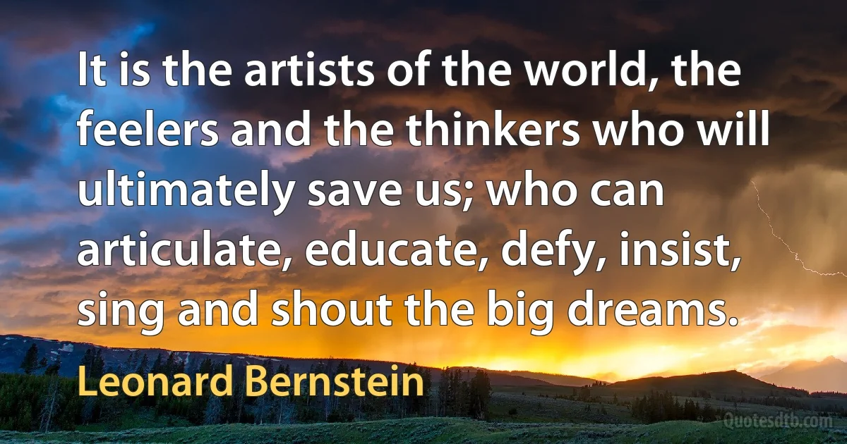 It is the artists of the world, the feelers and the thinkers who will ultimately save us; who can articulate, educate, defy, insist, sing and shout the big dreams. (Leonard Bernstein)