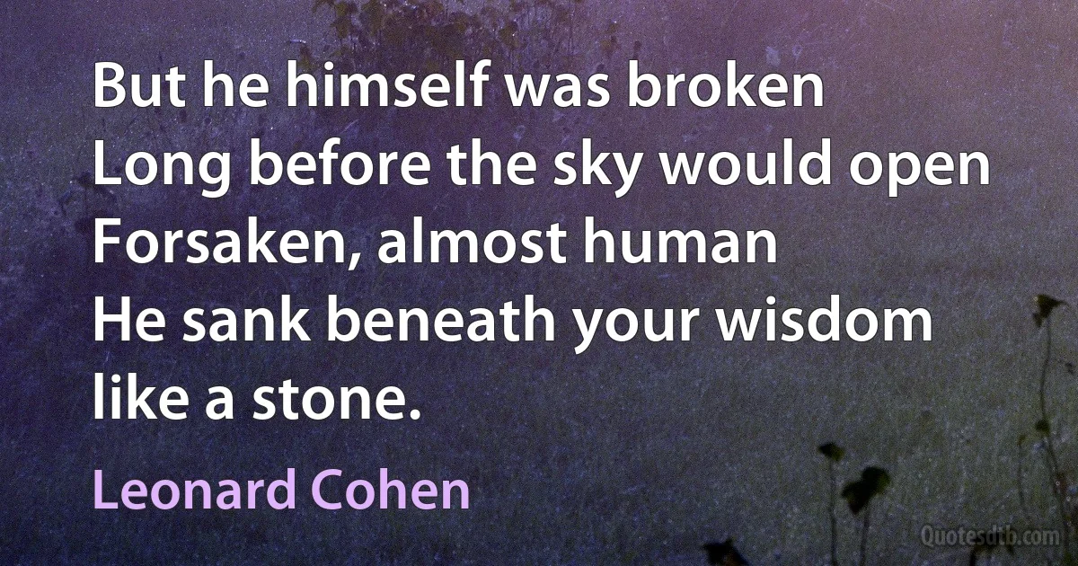 But he himself was broken
Long before the sky would open
Forsaken, almost human
He sank beneath your wisdom like a stone. (Leonard Cohen)