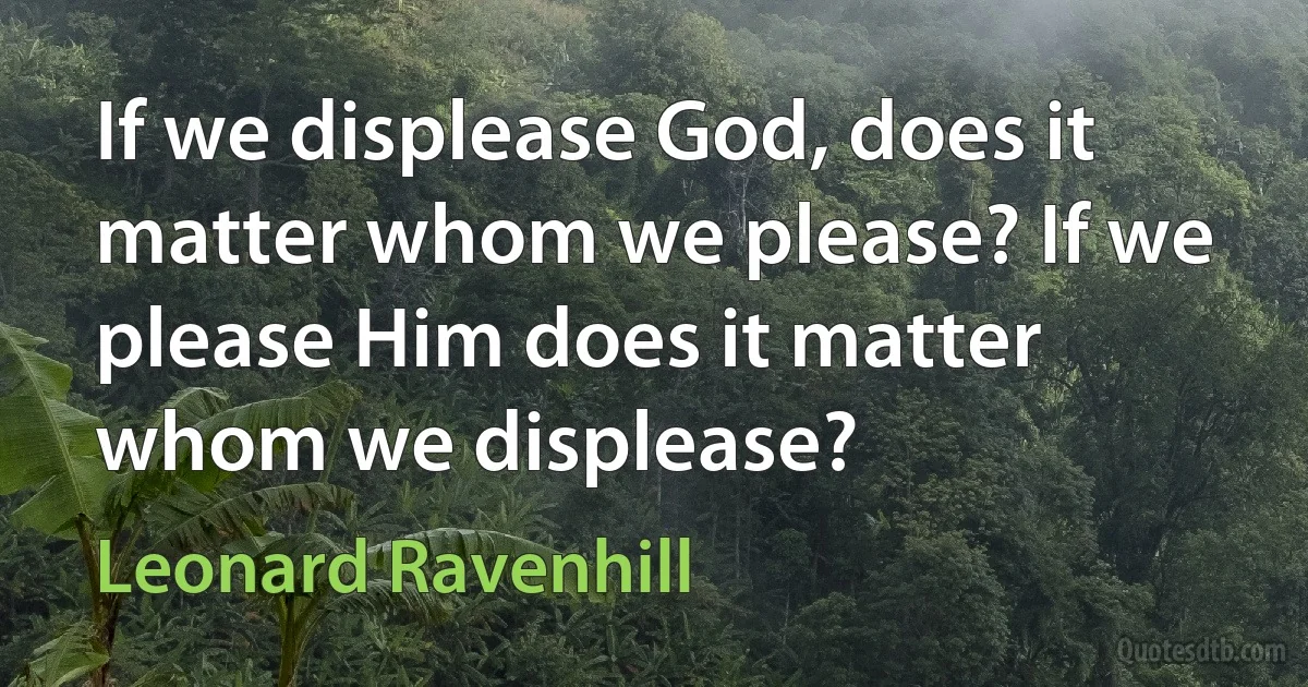 If we displease God, does it matter whom we please? If we please Him does it matter whom we displease? (Leonard Ravenhill)