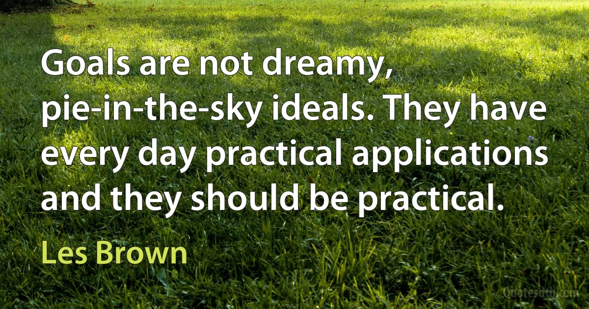 Goals are not dreamy, pie-in-the-sky ideals. They have every day practical applications and they should be practical. (Les Brown)