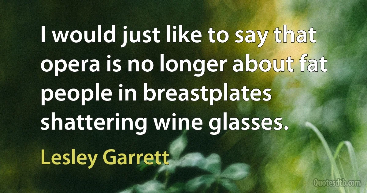 I would just like to say that opera is no longer about fat people in breastplates shattering wine glasses. (Lesley Garrett)