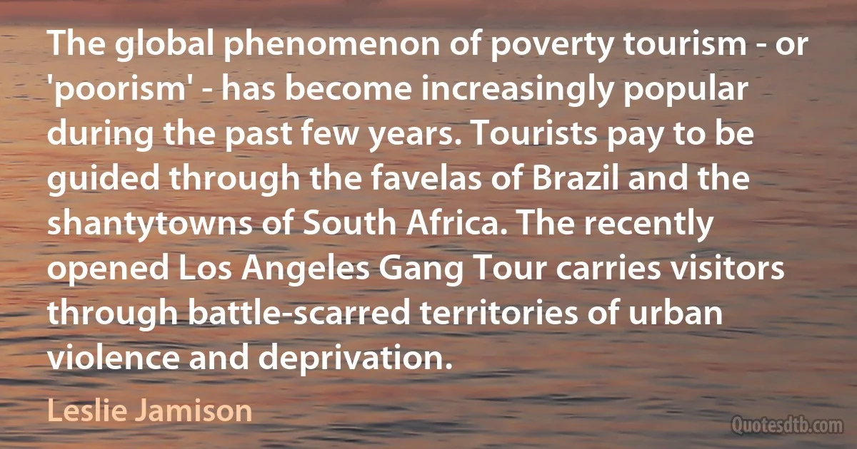 The global phenomenon of poverty tourism - or 'poorism' - has become increasingly popular during the past few years. Tourists pay to be guided through the favelas of Brazil and the shantytowns of South Africa. The recently opened Los Angeles Gang Tour carries visitors through battle-scarred territories of urban violence and deprivation. (Leslie Jamison)