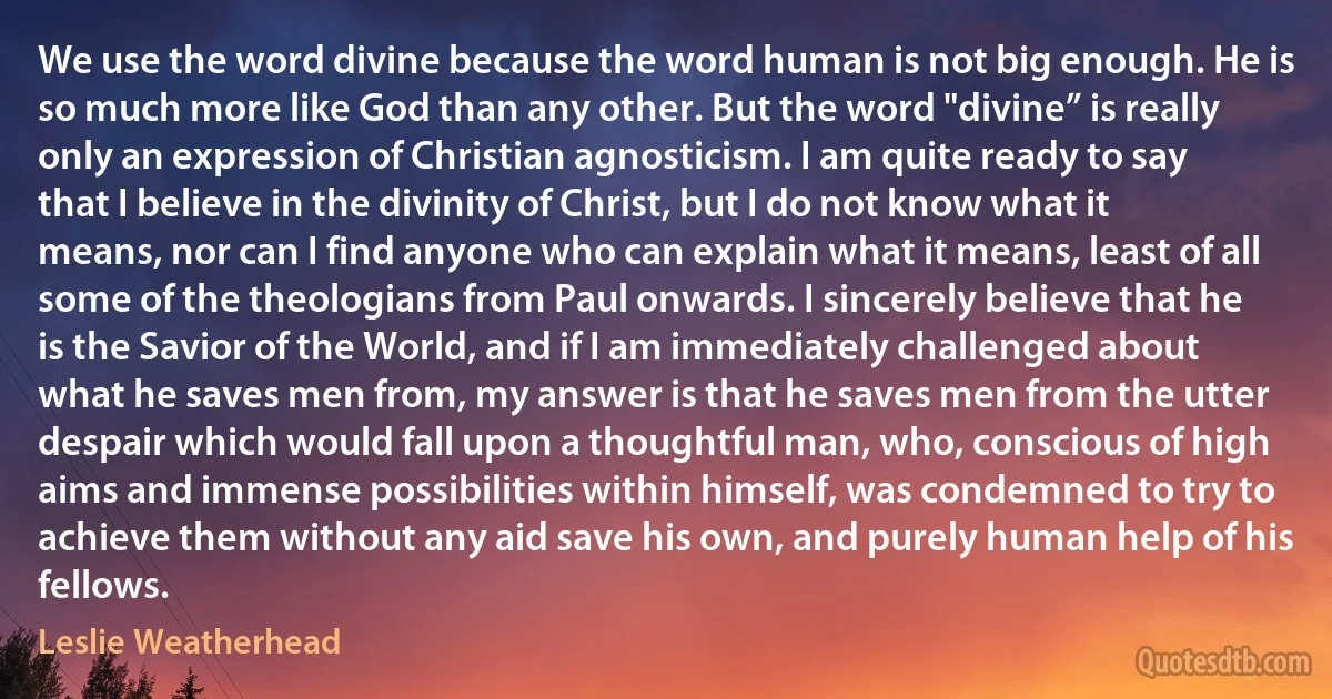 We use the word divine because the word human is not big enough. He is so much more like God than any other. But the word "divine” is really only an expression of Christian agnosticism. I am quite ready to say that I believe in the divinity of Christ, but I do not know what it means, nor can I find anyone who can explain what it means, least of all some of the theologians from Paul onwards. I sincerely believe that he is the Savior of the World, and if I am immediately challenged about what he saves men from, my answer is that he saves men from the utter despair which would fall upon a thoughtful man, who, conscious of high aims and immense possibilities within himself, was condemned to try to achieve them without any aid save his own, and purely human help of his fellows. (Leslie Weatherhead)