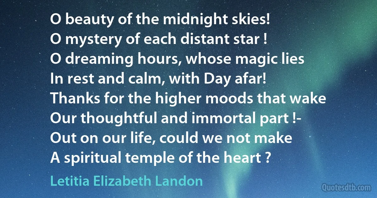 O beauty of the midnight skies!
O mystery of each distant star !
O dreaming hours, whose magic lies
In rest and calm, with Day afar!
Thanks for the higher moods that wake
Our thoughtful and immortal part !-
Out on our life, could we not make
A spiritual temple of the heart ? (Letitia Elizabeth Landon)