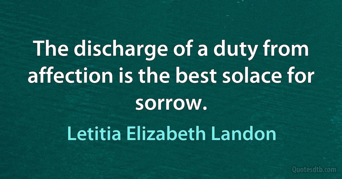 The discharge of a duty from affection is the best solace for sorrow. (Letitia Elizabeth Landon)